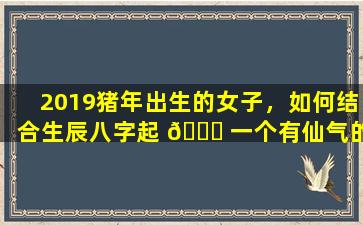 2019猪年出生的女子，如何结合生辰八字起 💐 一个有仙气的名字 🐋